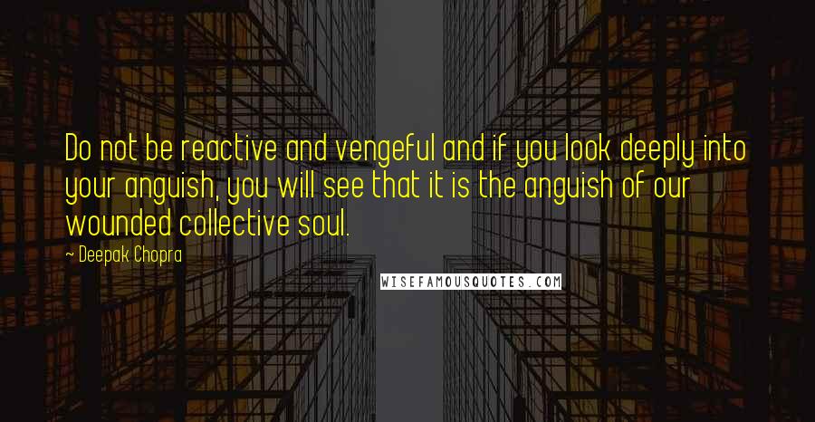 Deepak Chopra Quotes: Do not be reactive and vengeful and if you look deeply into your anguish, you will see that it is the anguish of our wounded collective soul.