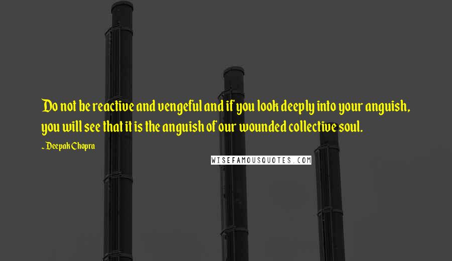 Deepak Chopra Quotes: Do not be reactive and vengeful and if you look deeply into your anguish, you will see that it is the anguish of our wounded collective soul.