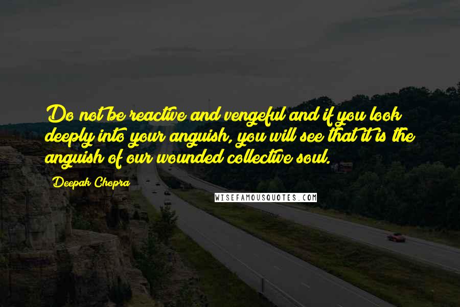 Deepak Chopra Quotes: Do not be reactive and vengeful and if you look deeply into your anguish, you will see that it is the anguish of our wounded collective soul.