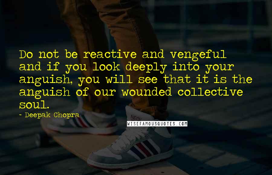 Deepak Chopra Quotes: Do not be reactive and vengeful and if you look deeply into your anguish, you will see that it is the anguish of our wounded collective soul.