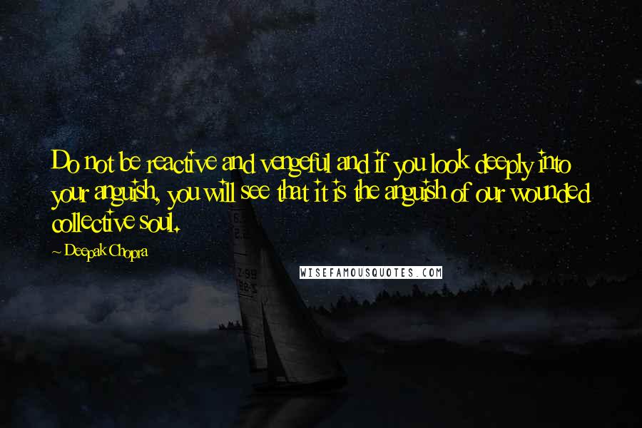 Deepak Chopra Quotes: Do not be reactive and vengeful and if you look deeply into your anguish, you will see that it is the anguish of our wounded collective soul.