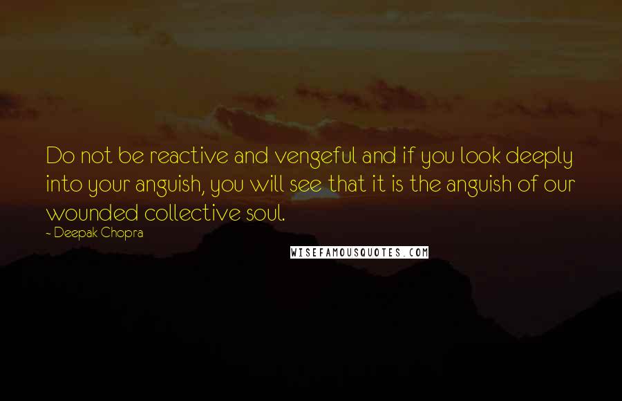 Deepak Chopra Quotes: Do not be reactive and vengeful and if you look deeply into your anguish, you will see that it is the anguish of our wounded collective soul.