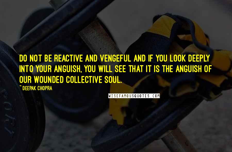 Deepak Chopra Quotes: Do not be reactive and vengeful and if you look deeply into your anguish, you will see that it is the anguish of our wounded collective soul.