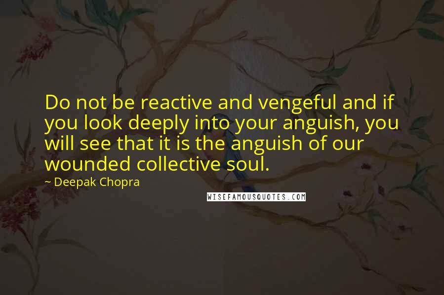 Deepak Chopra Quotes: Do not be reactive and vengeful and if you look deeply into your anguish, you will see that it is the anguish of our wounded collective soul.