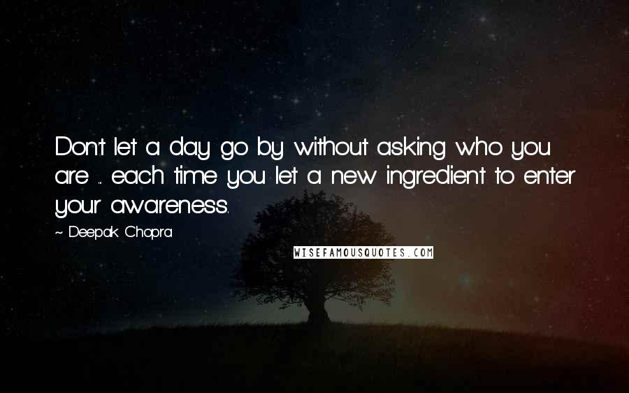 Deepak Chopra Quotes: Don't let a day go by without asking who you are ... each time you let a new ingredient to enter your awareness.