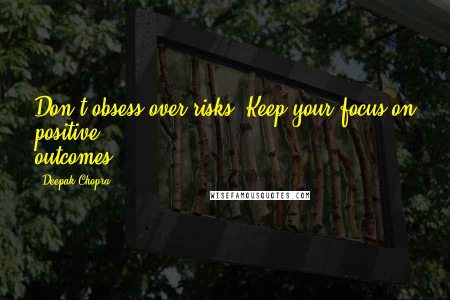 Deepak Chopra Quotes: Don't obsess over risks. Keep your focus on positive outcomes.