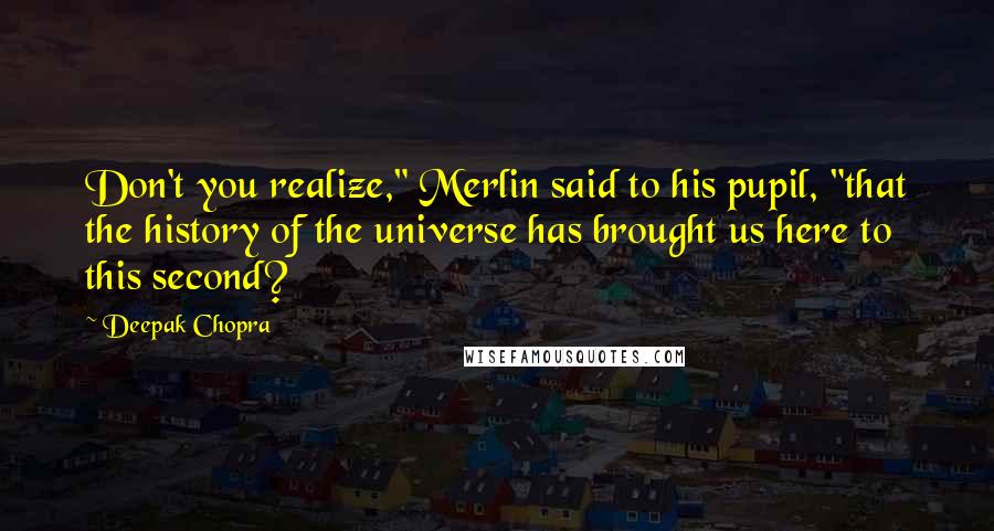 Deepak Chopra Quotes: Don't you realize," Merlin said to his pupil, "that the history of the universe has brought us here to this second?