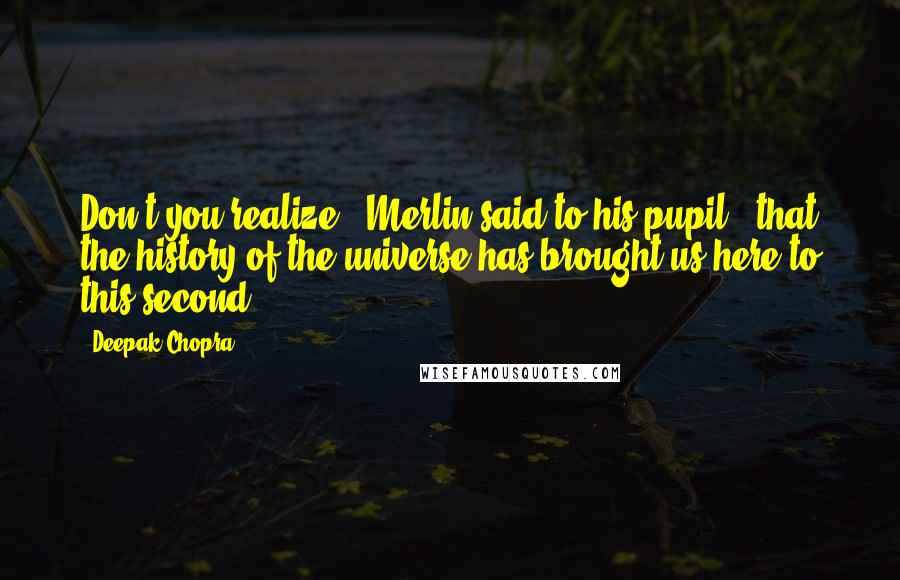 Deepak Chopra Quotes: Don't you realize," Merlin said to his pupil, "that the history of the universe has brought us here to this second?