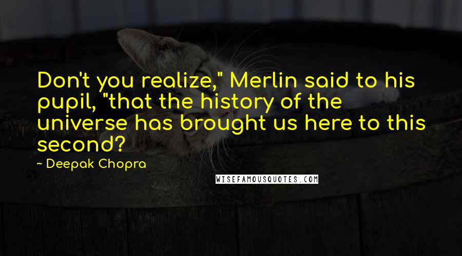 Deepak Chopra Quotes: Don't you realize," Merlin said to his pupil, "that the history of the universe has brought us here to this second?