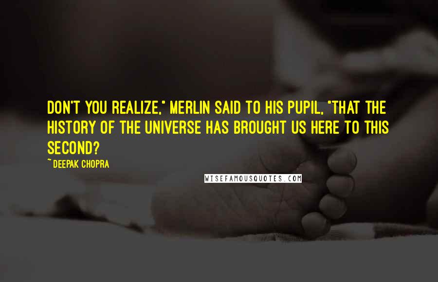 Deepak Chopra Quotes: Don't you realize," Merlin said to his pupil, "that the history of the universe has brought us here to this second?