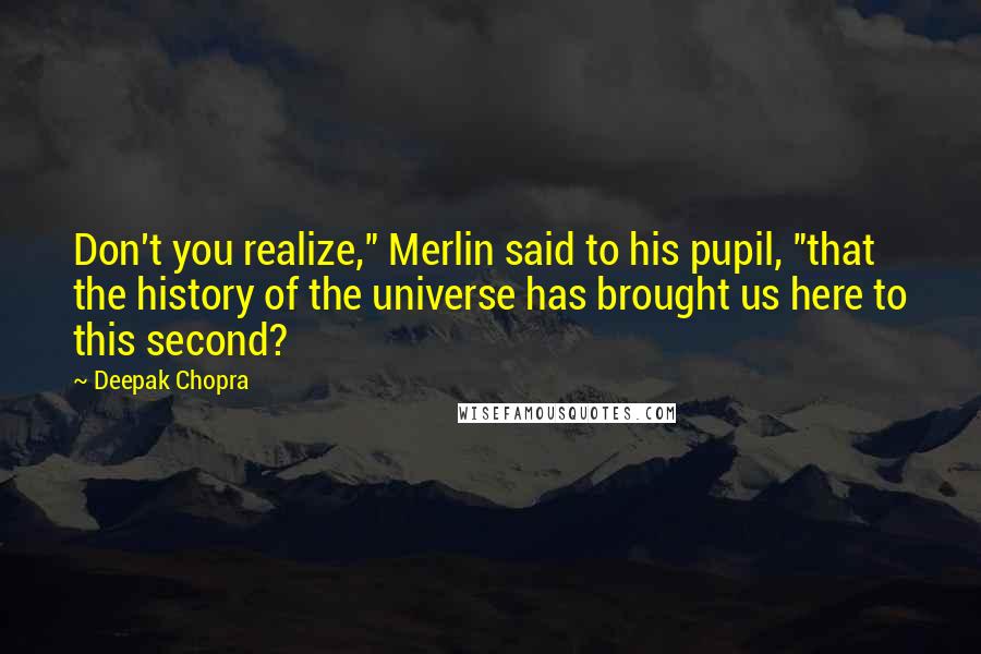 Deepak Chopra Quotes: Don't you realize," Merlin said to his pupil, "that the history of the universe has brought us here to this second?