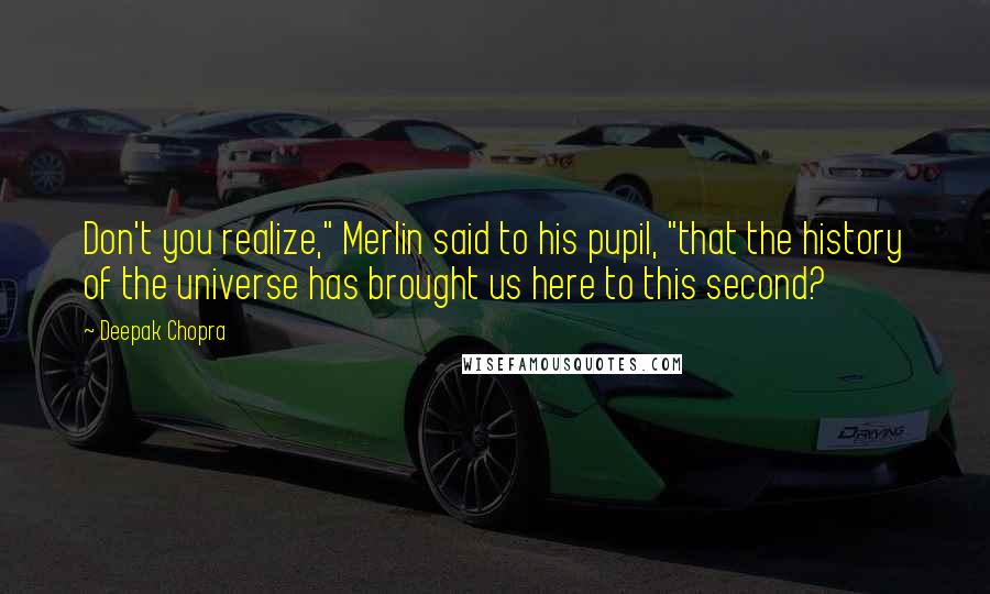 Deepak Chopra Quotes: Don't you realize," Merlin said to his pupil, "that the history of the universe has brought us here to this second?