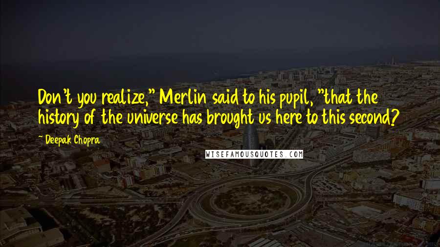 Deepak Chopra Quotes: Don't you realize," Merlin said to his pupil, "that the history of the universe has brought us here to this second?