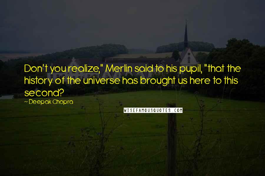 Deepak Chopra Quotes: Don't you realize," Merlin said to his pupil, "that the history of the universe has brought us here to this second?