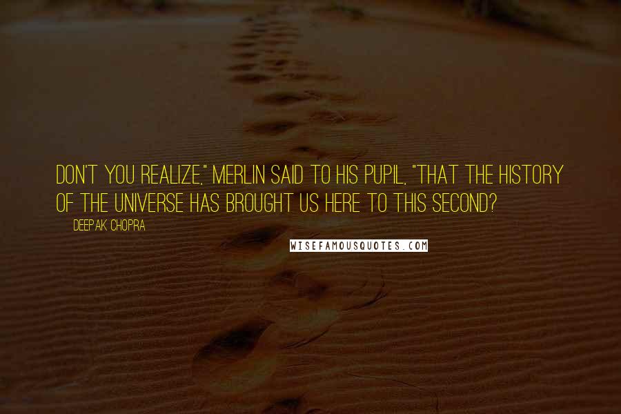 Deepak Chopra Quotes: Don't you realize," Merlin said to his pupil, "that the history of the universe has brought us here to this second?