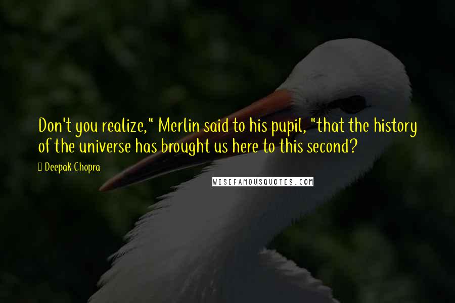 Deepak Chopra Quotes: Don't you realize," Merlin said to his pupil, "that the history of the universe has brought us here to this second?
