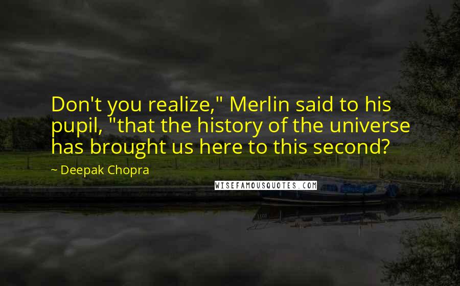 Deepak Chopra Quotes: Don't you realize," Merlin said to his pupil, "that the history of the universe has brought us here to this second?