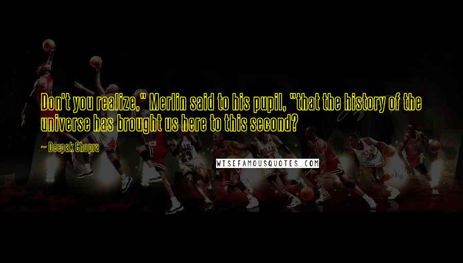 Deepak Chopra Quotes: Don't you realize," Merlin said to his pupil, "that the history of the universe has brought us here to this second?