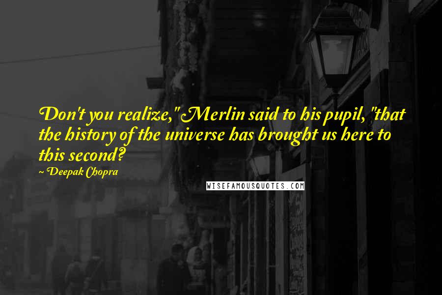 Deepak Chopra Quotes: Don't you realize," Merlin said to his pupil, "that the history of the universe has brought us here to this second?