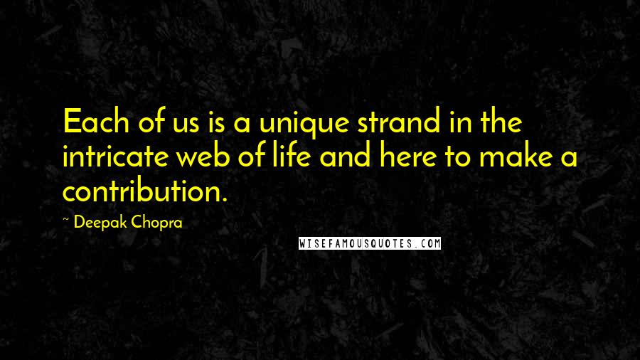 Deepak Chopra Quotes: Each of us is a unique strand in the intricate web of life and here to make a contribution.