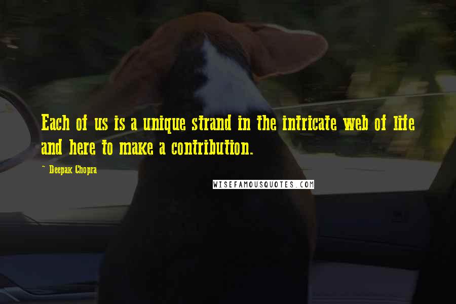 Deepak Chopra Quotes: Each of us is a unique strand in the intricate web of life and here to make a contribution.