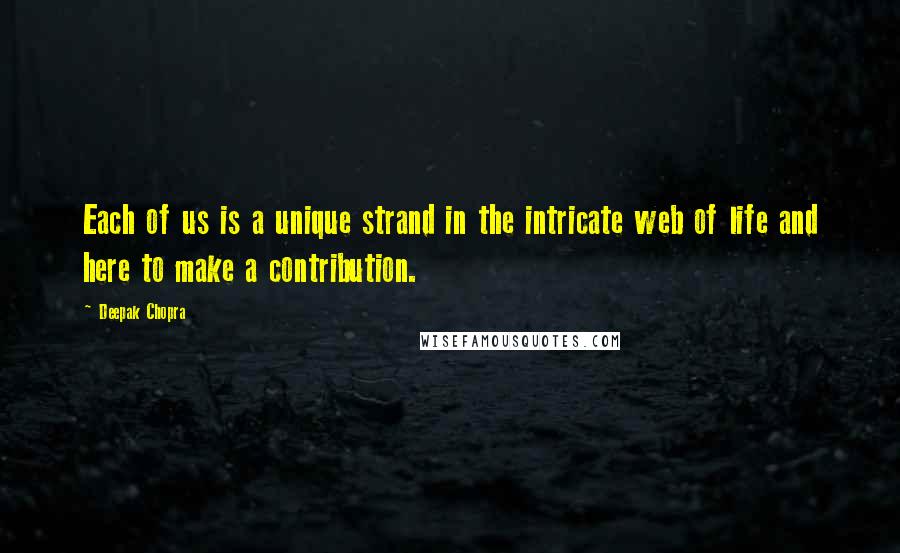 Deepak Chopra Quotes: Each of us is a unique strand in the intricate web of life and here to make a contribution.