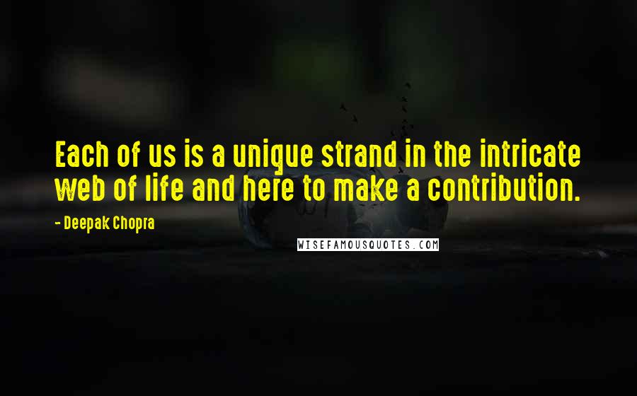 Deepak Chopra Quotes: Each of us is a unique strand in the intricate web of life and here to make a contribution.