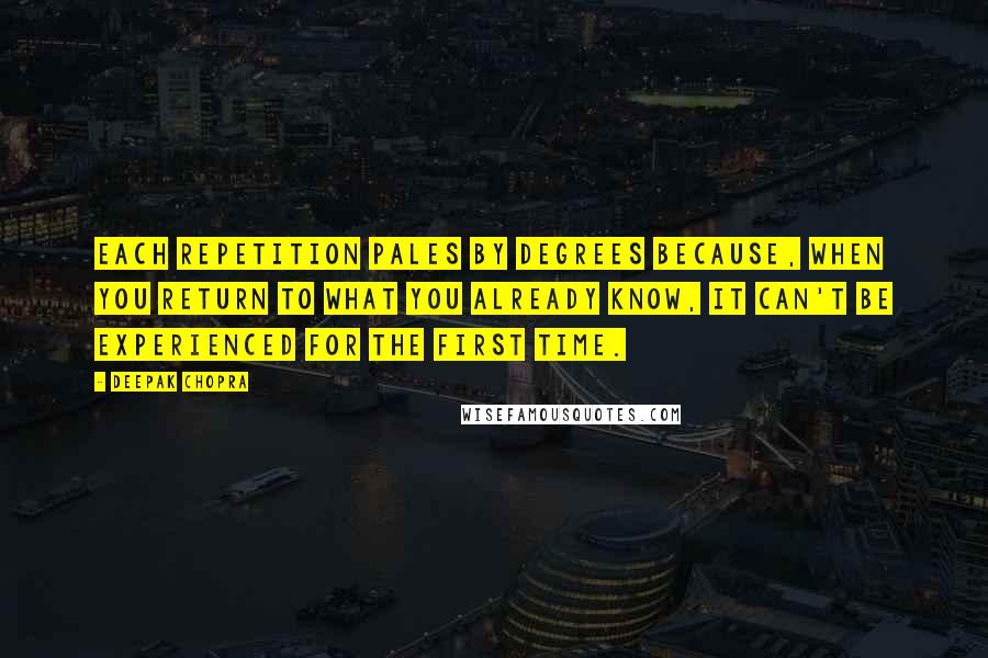 Deepak Chopra Quotes: Each repetition pales by degrees because, when you return to what you already know, it can't be experienced for the first time.