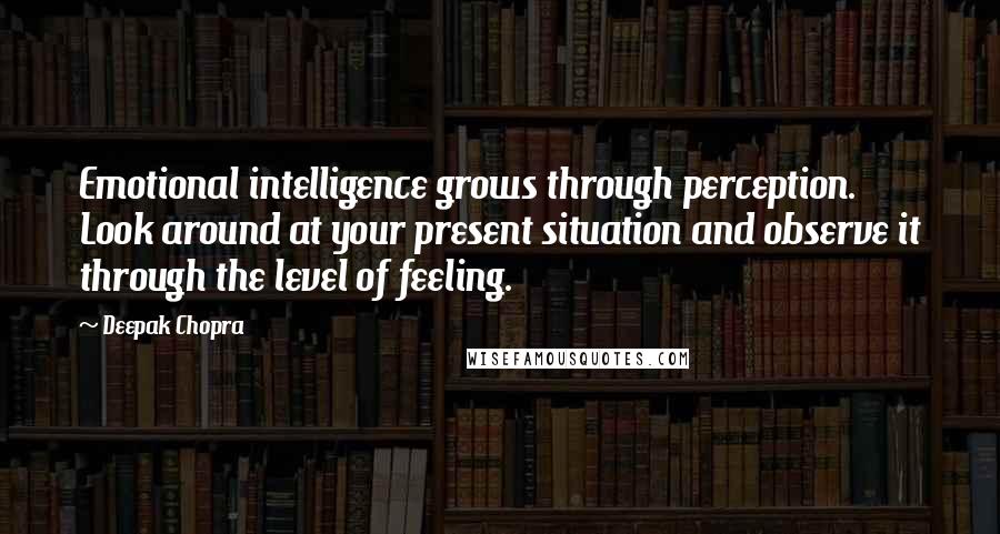 Deepak Chopra Quotes: Emotional intelligence grows through perception. Look around at your present situation and observe it through the level of feeling.