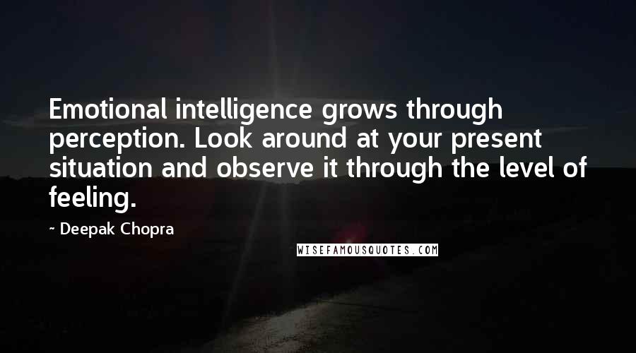 Deepak Chopra Quotes: Emotional intelligence grows through perception. Look around at your present situation and observe it through the level of feeling.