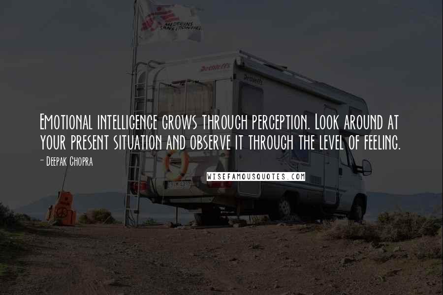 Deepak Chopra Quotes: Emotional intelligence grows through perception. Look around at your present situation and observe it through the level of feeling.