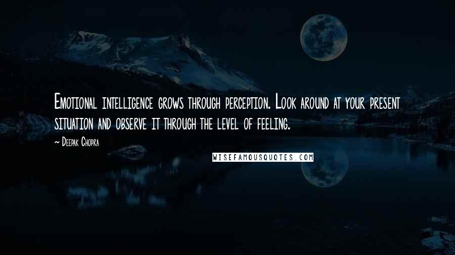 Deepak Chopra Quotes: Emotional intelligence grows through perception. Look around at your present situation and observe it through the level of feeling.