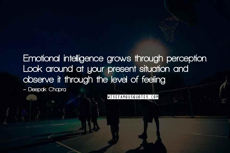 Deepak Chopra Quotes: Emotional intelligence grows through perception. Look around at your present situation and observe it through the level of feeling.