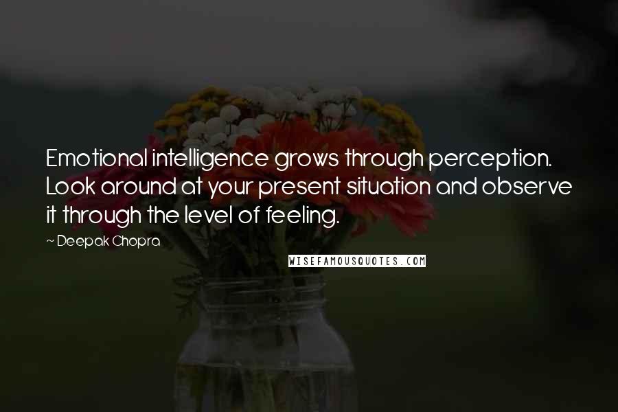 Deepak Chopra Quotes: Emotional intelligence grows through perception. Look around at your present situation and observe it through the level of feeling.