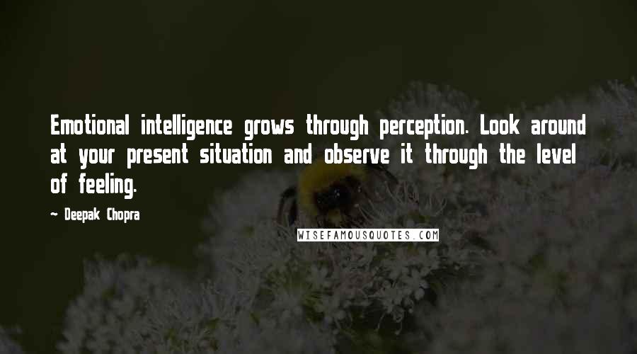 Deepak Chopra Quotes: Emotional intelligence grows through perception. Look around at your present situation and observe it through the level of feeling.