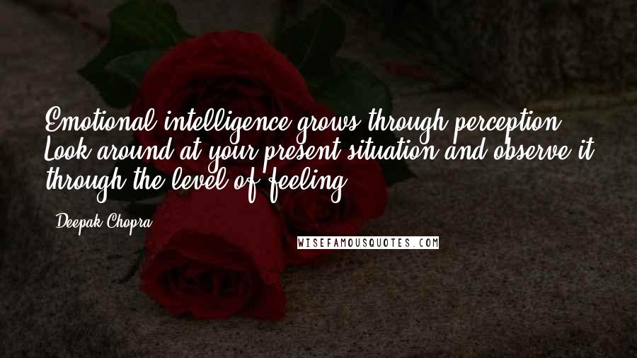 Deepak Chopra Quotes: Emotional intelligence grows through perception. Look around at your present situation and observe it through the level of feeling.