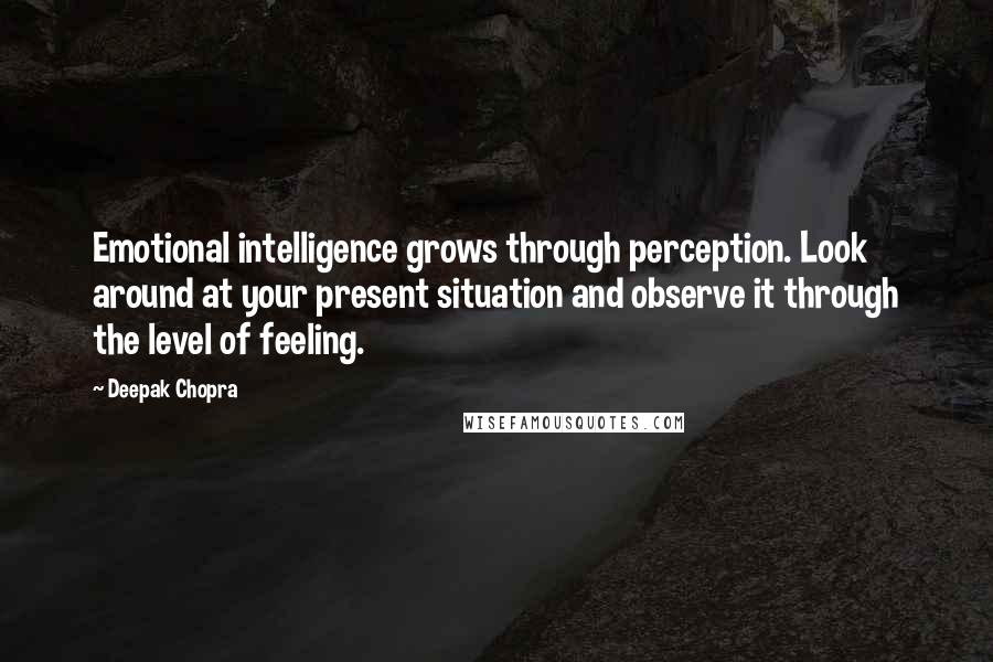 Deepak Chopra Quotes: Emotional intelligence grows through perception. Look around at your present situation and observe it through the level of feeling.
