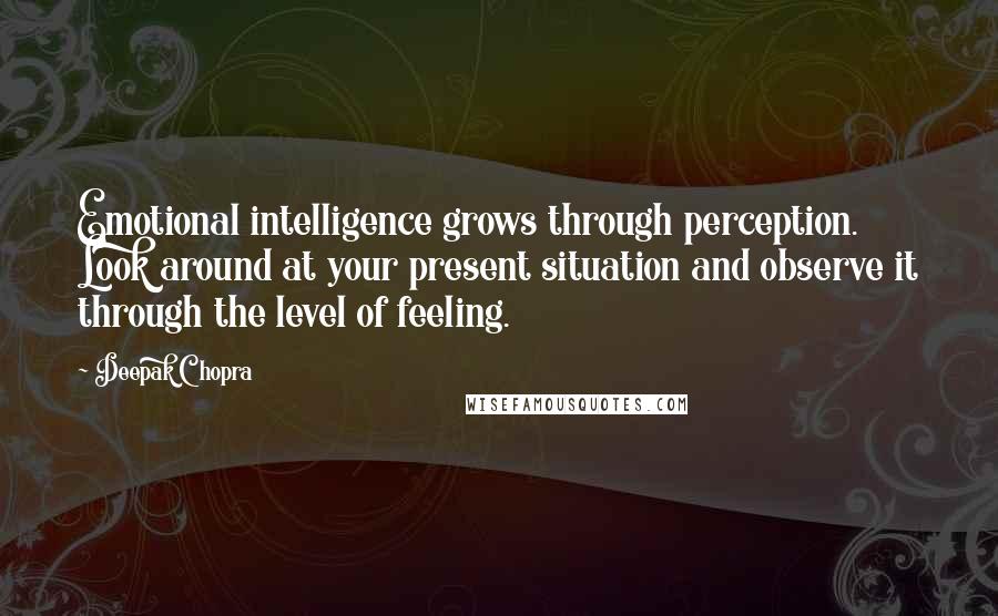 Deepak Chopra Quotes: Emotional intelligence grows through perception. Look around at your present situation and observe it through the level of feeling.