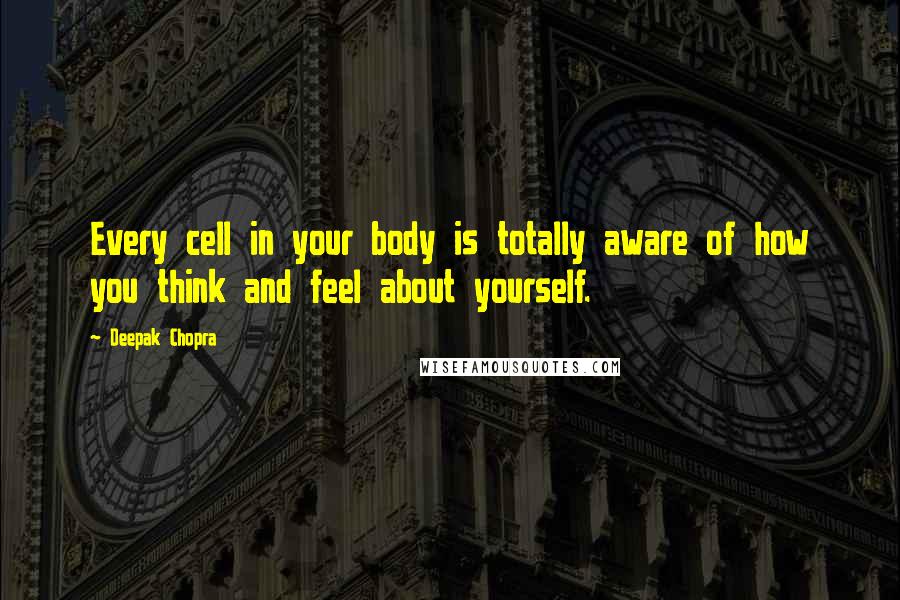 Deepak Chopra Quotes: Every cell in your body is totally aware of how you think and feel about yourself.