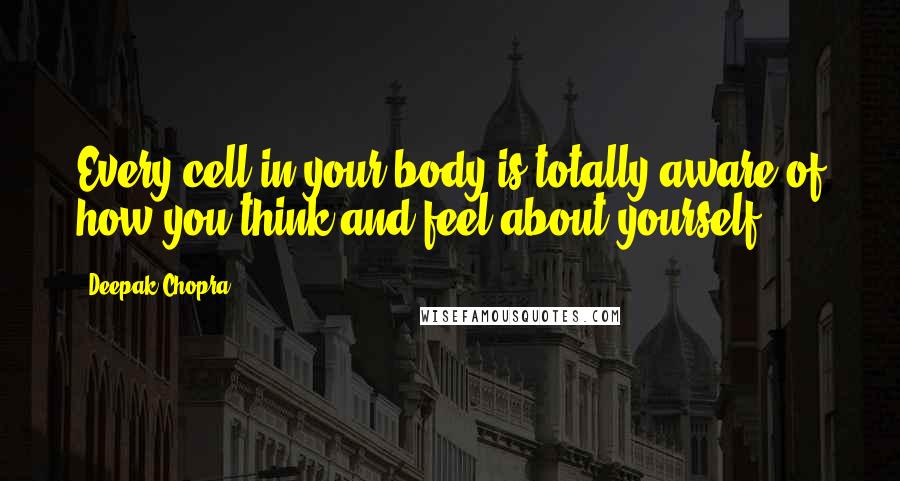 Deepak Chopra Quotes: Every cell in your body is totally aware of how you think and feel about yourself.