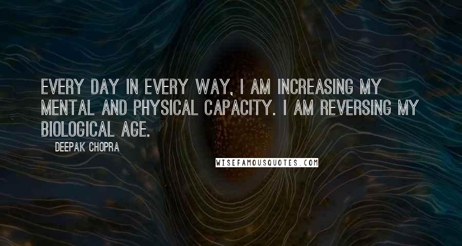 Deepak Chopra Quotes: Every day in every way, I am increasing my mental and physical capacity. I am reversing my biological age.