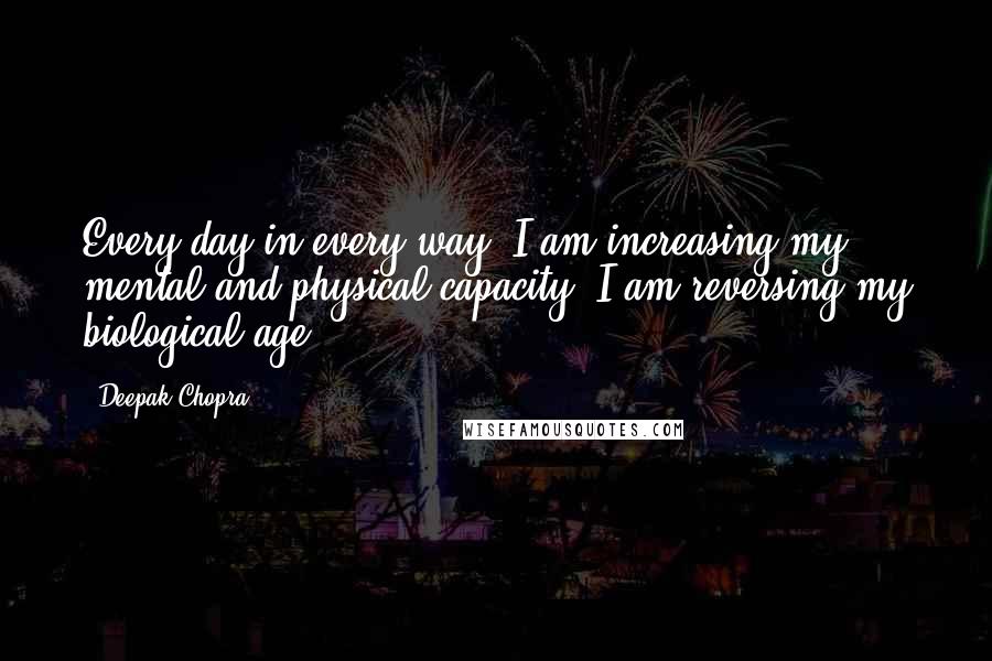 Deepak Chopra Quotes: Every day in every way, I am increasing my mental and physical capacity. I am reversing my biological age.