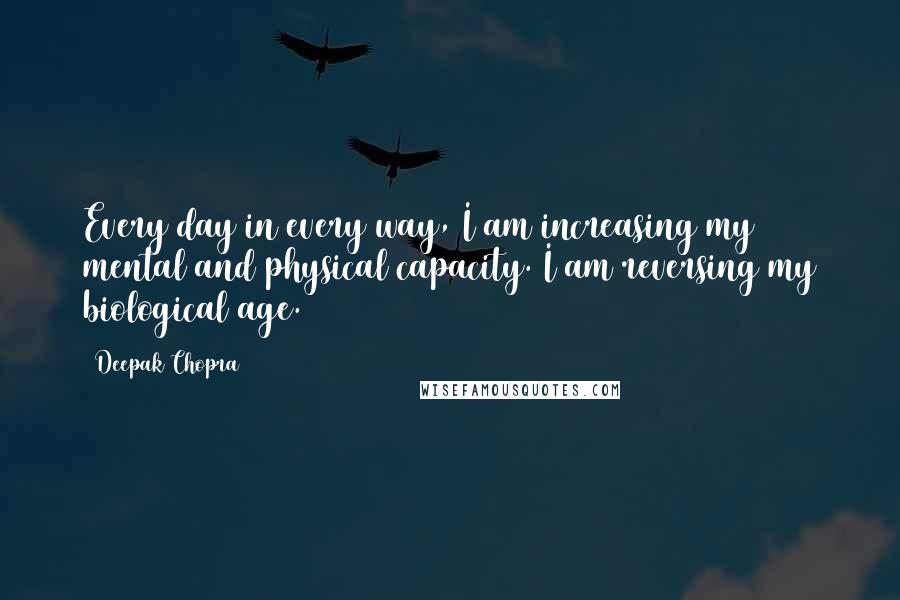 Deepak Chopra Quotes: Every day in every way, I am increasing my mental and physical capacity. I am reversing my biological age.