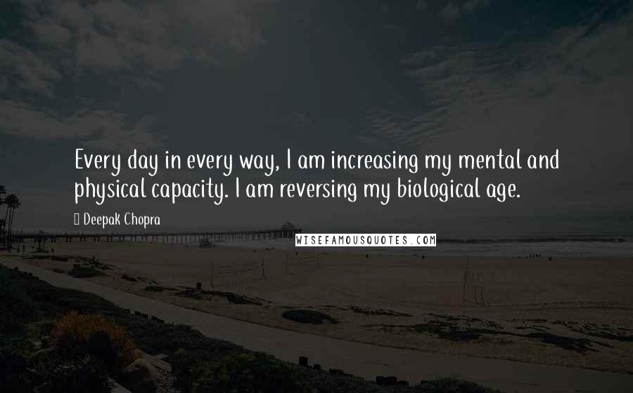 Deepak Chopra Quotes: Every day in every way, I am increasing my mental and physical capacity. I am reversing my biological age.