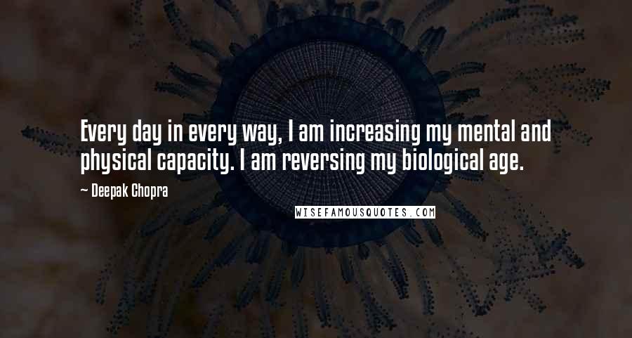 Deepak Chopra Quotes: Every day in every way, I am increasing my mental and physical capacity. I am reversing my biological age.