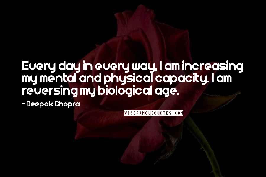 Deepak Chopra Quotes: Every day in every way, I am increasing my mental and physical capacity. I am reversing my biological age.