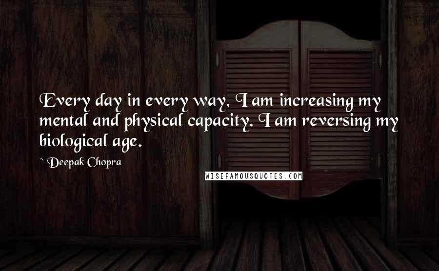 Deepak Chopra Quotes: Every day in every way, I am increasing my mental and physical capacity. I am reversing my biological age.