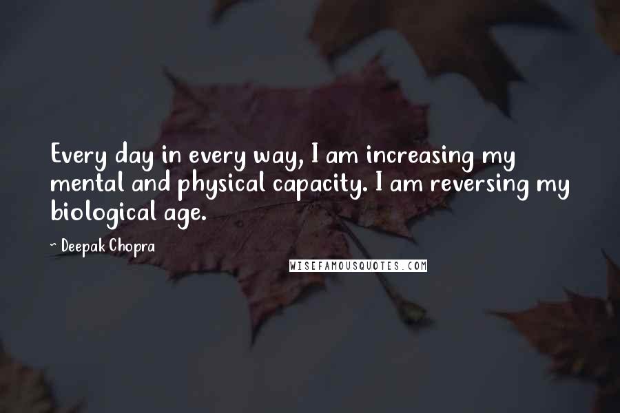 Deepak Chopra Quotes: Every day in every way, I am increasing my mental and physical capacity. I am reversing my biological age.