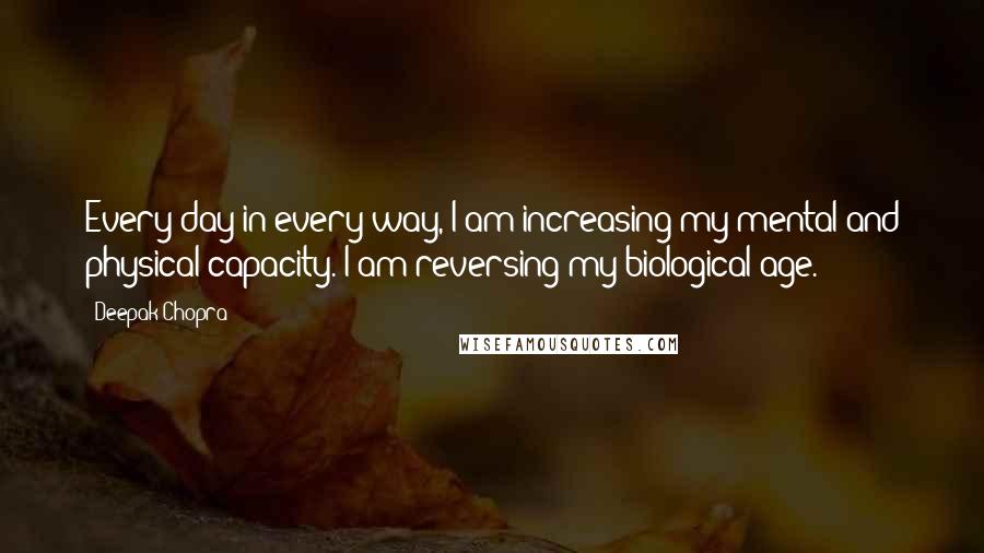 Deepak Chopra Quotes: Every day in every way, I am increasing my mental and physical capacity. I am reversing my biological age.