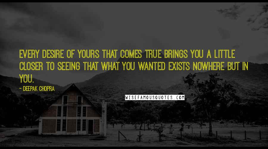 Deepak Chopra Quotes: Every desire of yours that comes true brings you a little closer to seeing that what you wanted exists nowhere but in you.